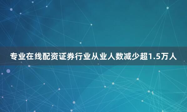 专业在线配资证券行业从业人数减少超1.5万人