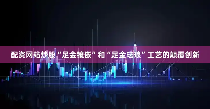 配资网站炒股“足金镶嵌”和“足金珐琅”工艺的颠覆创新