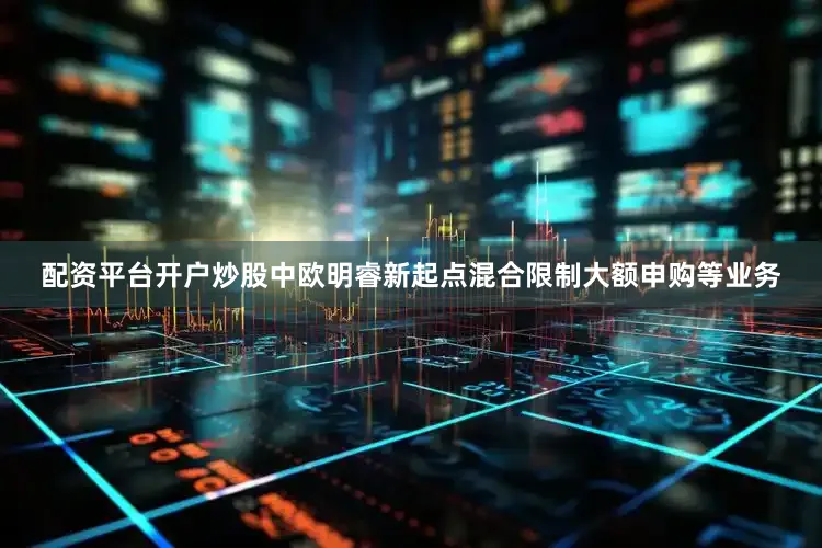 配资平台开户炒股中欧明睿新起点混合限制大额申购等业务