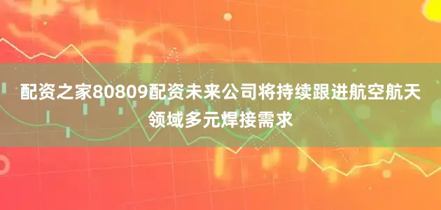 配资之家80809配资未来公司将持续跟进航空航天领域多元焊接需求