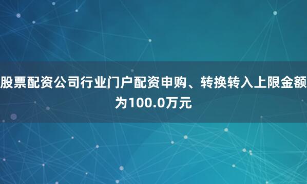 股票配资公司行业门户配资申购、转换转入上限金额为100.0万元