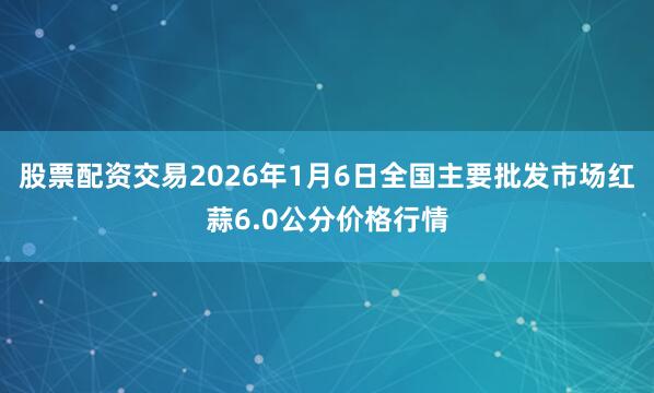 股票配资交易2026年1月6日全国主要批发市场红蒜6.0公分价格行情